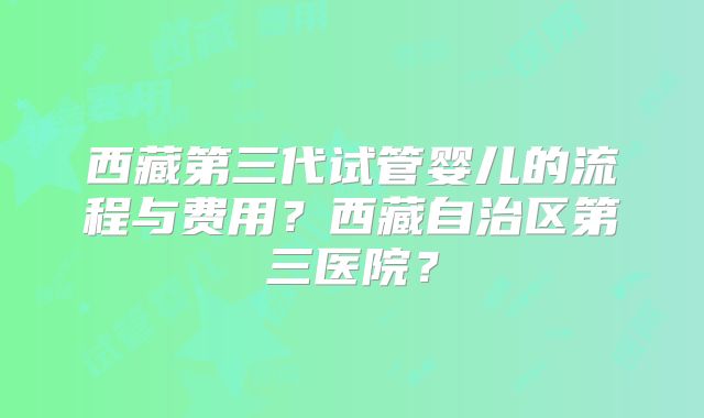 西藏第三代试管婴儿的流程与费用？西藏自治区第三医院？
