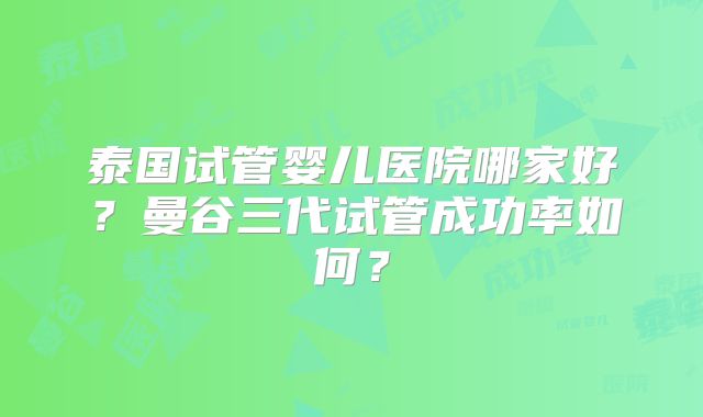 泰国试管婴儿医院哪家好？曼谷三代试管成功率如何？