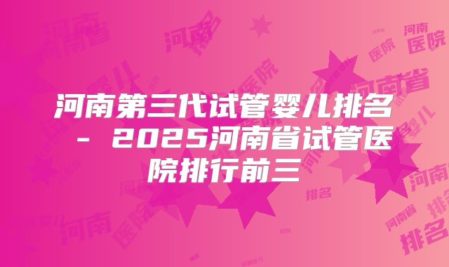 河南第三代试管婴儿排名 - 2025河南省试管医院排行前三