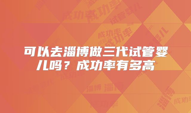 可以去淄博做三代试管婴儿吗？成功率有多高