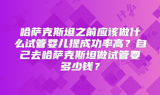 哈萨克斯坦之前应该做什么试管婴儿提成功率高？自己去哈萨克斯坦做试管要多少钱？