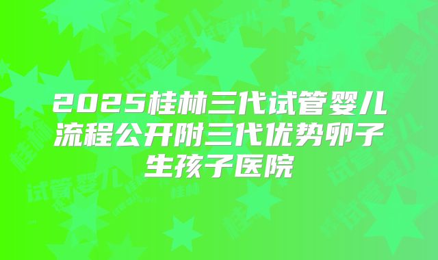 2025桂林三代试管婴儿流程公开附三代优势卵子生孩子医院