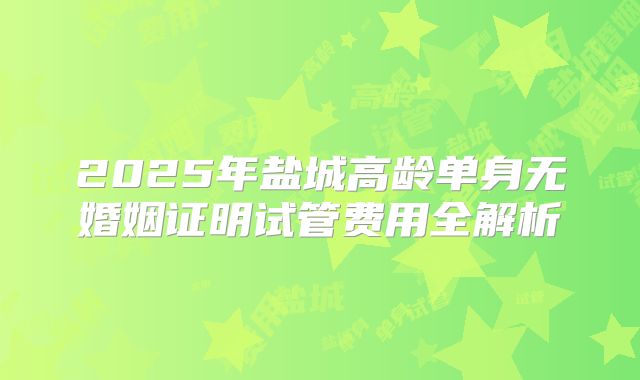 2025年盐城高龄单身无婚姻证明试管费用全解析