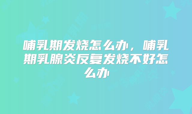 哺乳期发烧怎么办，哺乳期乳腺炎反复发烧不好怎么办