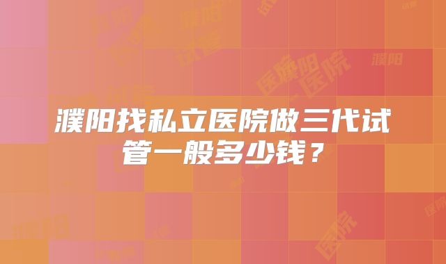 濮阳找私立医院做三代试管一般多少钱?
