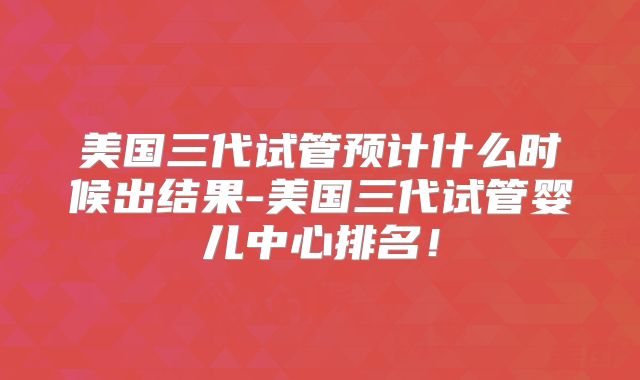美国三代试管预计什么时候出结果-美国三代试管婴儿中心排名!