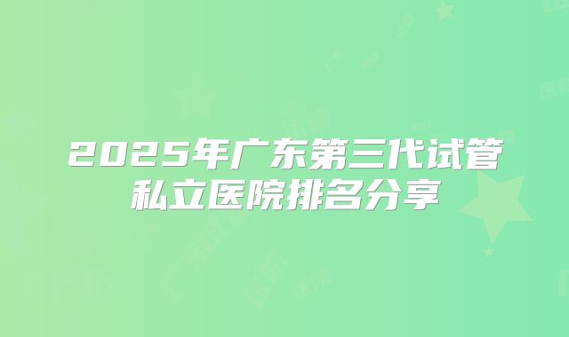 2025年广东第三代试管私立医院排名分享