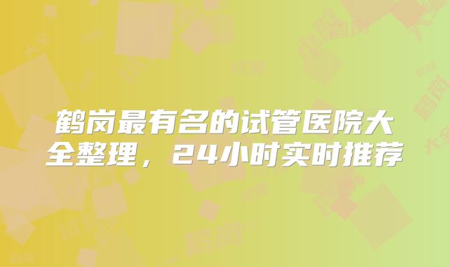 鹤岗最有名的试管医院大全整理，24小时实时推荐