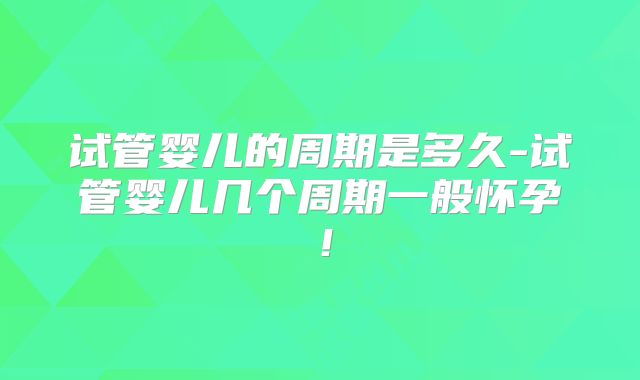 试管婴儿的周期是多久-试管婴儿几个周期一般怀孕!