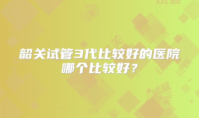 韶关试管3代比较好的医院哪个比较好？