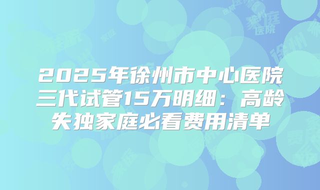 2025年徐州市中心医院三代试管15万明细：高龄失独家庭必看费用清单