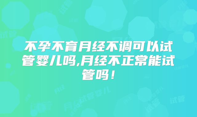 不孕不育月经不调可以试管婴儿吗,月经不正常能试管吗！