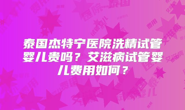 泰国杰特宁医院洗精试管婴儿贵吗？艾滋病试管婴儿费用如何？