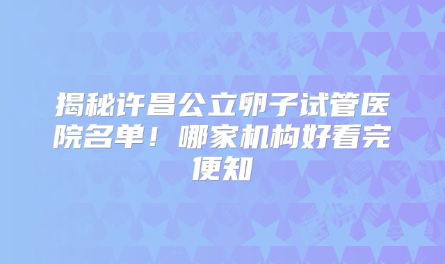 揭秘许昌公立卵子试管医院名单!哪家机构好看完便知