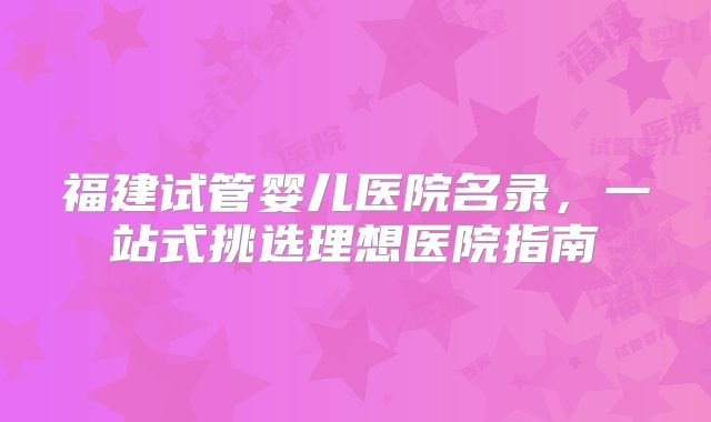 福建试管婴儿医院名录，一站式挑选理想医院指南