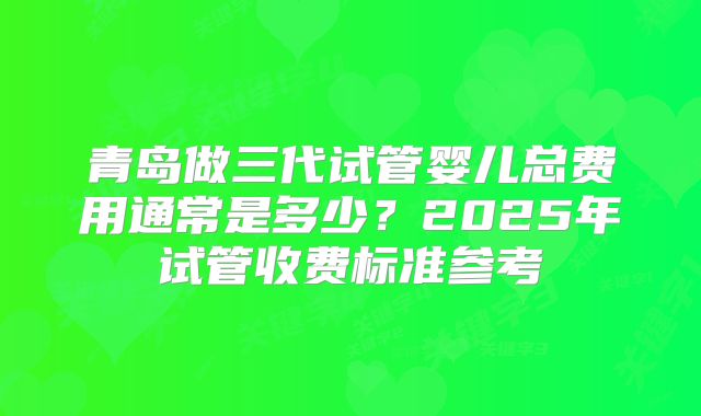 青岛做三代试管婴儿总费用通常是多少?2025年试管收费标准参考