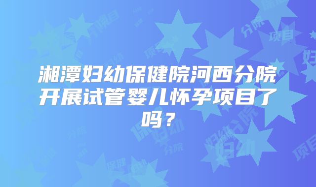 湘潭妇幼保健院河西分院开展试管婴儿怀孕项目了吗?