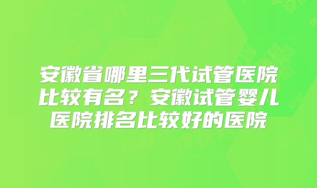 安徽省哪里三代试管医院比较有名？安徽试管婴儿医院排名比较好的医院