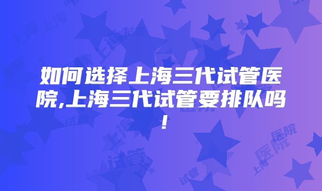 如何选择上海三代试管医院,上海三代试管要排队吗！