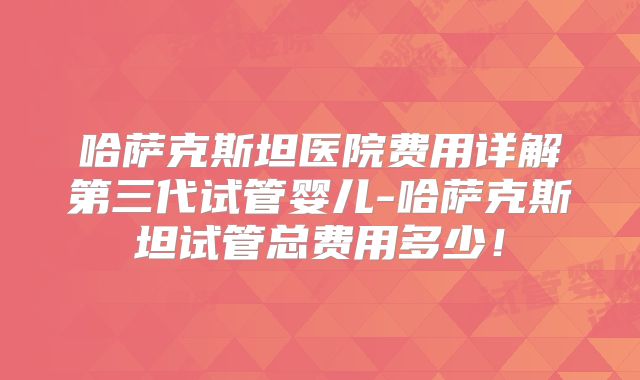 哈萨克斯坦医院费用详解第三代试管婴儿-哈萨克斯坦试管总费用多少！