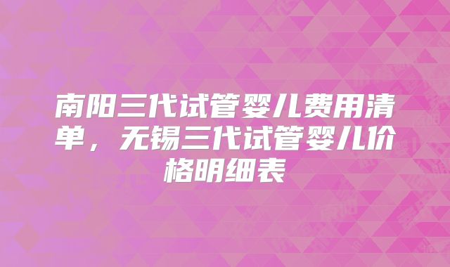 南阳三代试管婴儿费用清单，无锡三代试管婴儿价格明细表