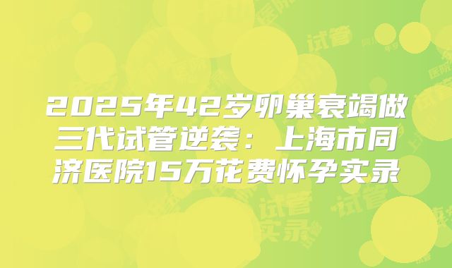 2025年42岁卵巢衰竭做三代试管逆袭：上海市同济医院15万花费怀孕实录