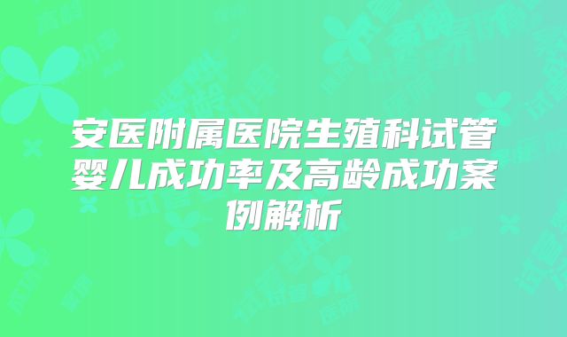 安医附属医院生殖科试管婴儿成功率及高龄成功案例解析