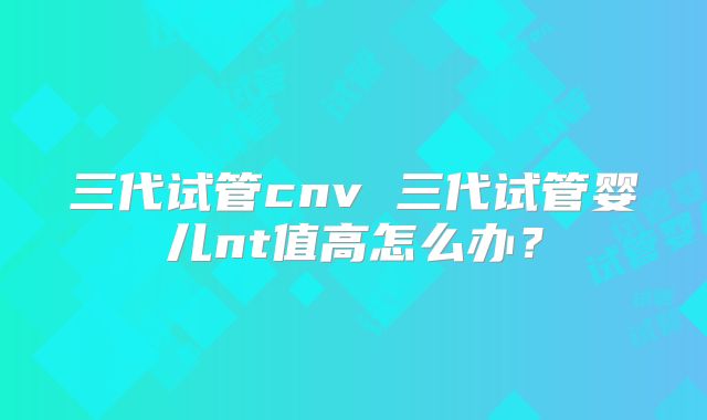 三代试管cnv 三代试管婴儿nt值高怎么办？