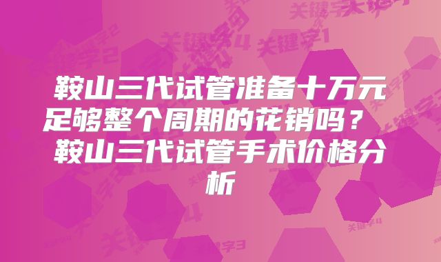 鞍山三代试管准备十万元足够整个周期的花销吗？ 鞍山三代试管手术价格分析
