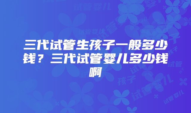 三代试管生孩子一般多少钱？三代试管婴儿多少钱啊