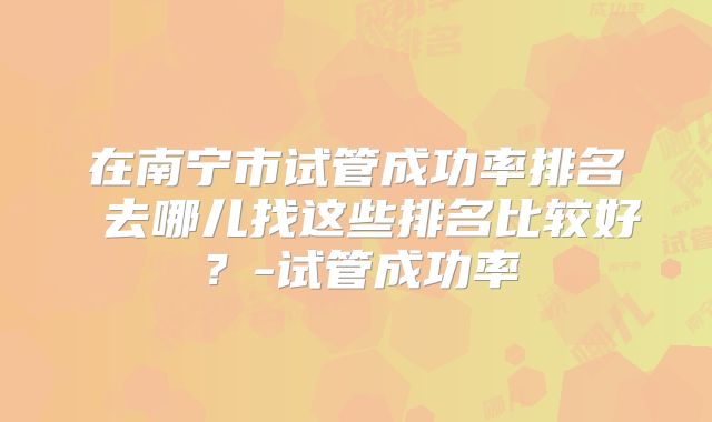 在南宁市试管成功率排名 去哪儿找这些排名比较好？-试管成功率