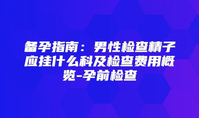 备孕指南：男性检查精子应挂什么科及检查费用概览-孕前检查