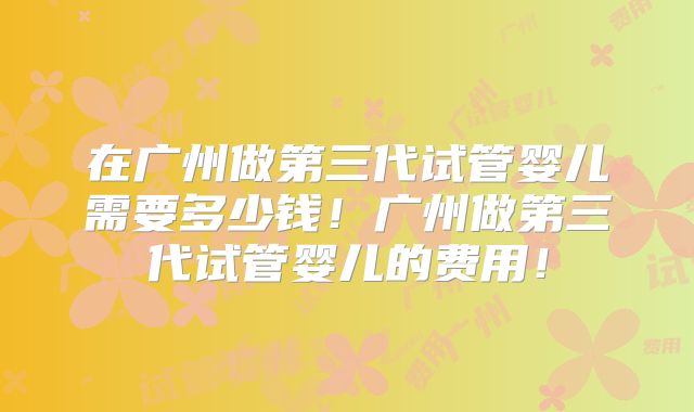 在广州做第三代试管婴儿需要多少钱！广州做第三代试管婴儿的费用！