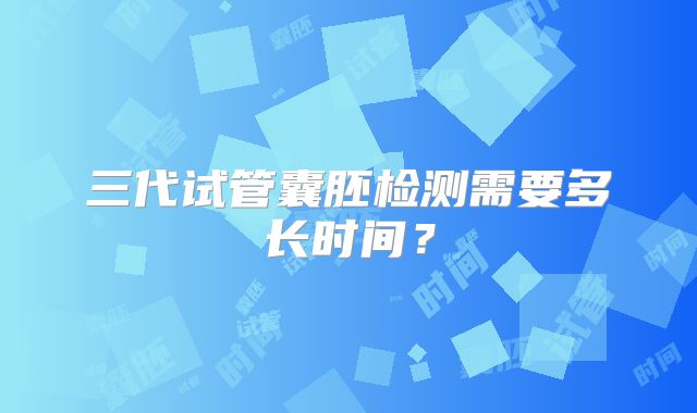 三代试管囊胚检测需要多长时间？