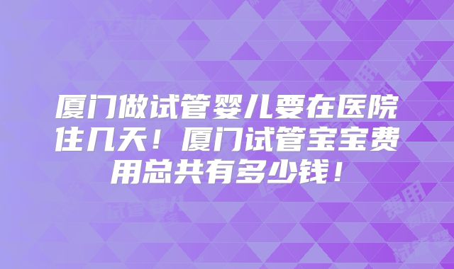 厦门做试管婴儿要在医院住几天！厦门试管宝宝费用总共有多少钱！