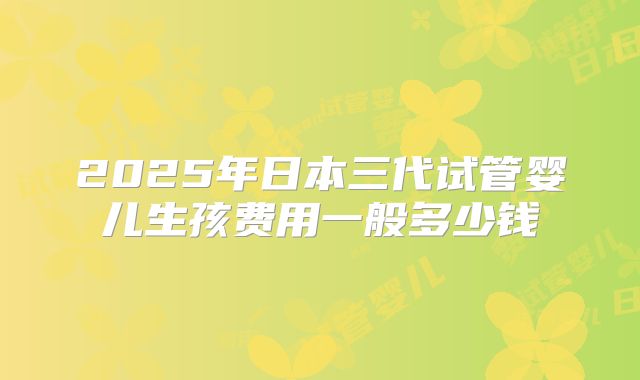 2025年日本三代试管婴儿生孩费用一般多少钱