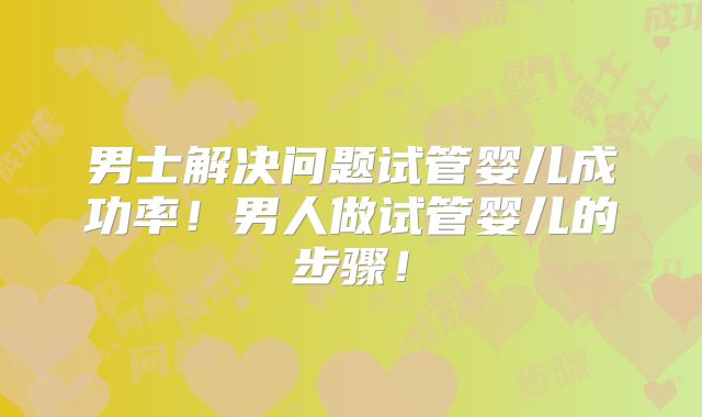 男士解决问题试管婴儿成功率！男人做试管婴儿的步骤！
