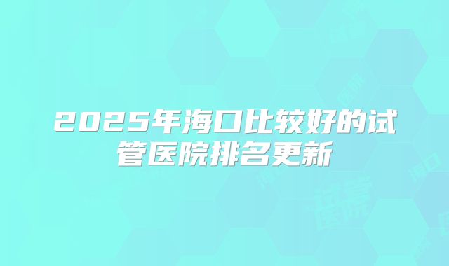 2025年海口比较好的试管医院排名更新
