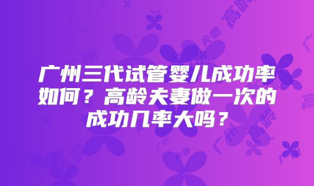 广州三代试管婴儿成功率如何？高龄夫妻做一次的成功几率大吗？