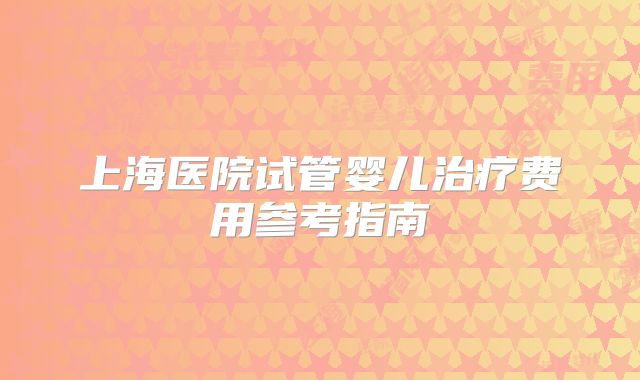 上海医院试管婴儿治疗费用参考指南