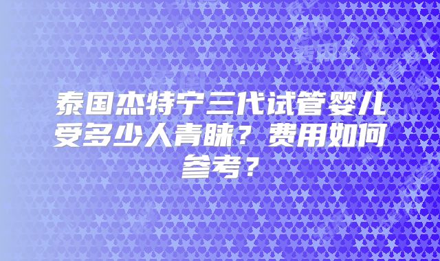 泰国杰特宁三代试管婴儿受多少人青睐？费用如何参考？