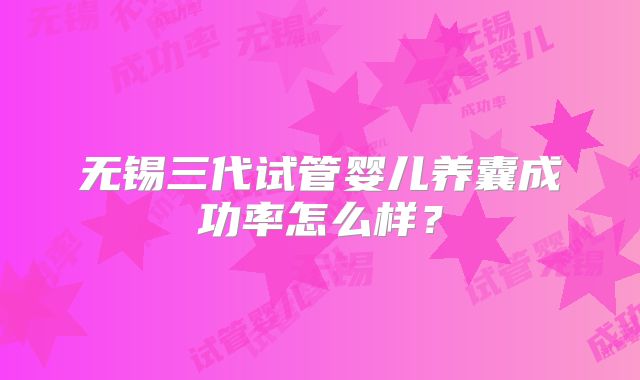 无锡三代试管婴儿养囊成功率怎么样？