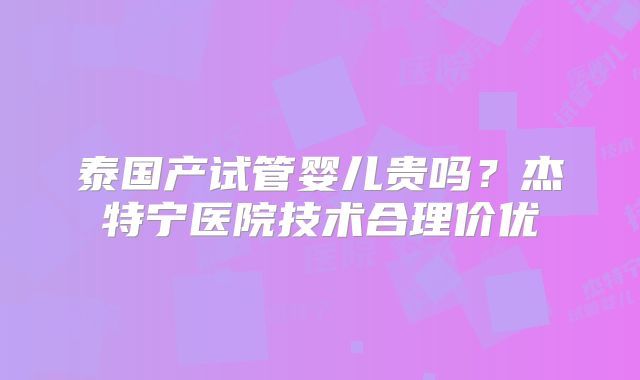 泰国产试管婴儿贵吗？杰特宁医院技术合理价优