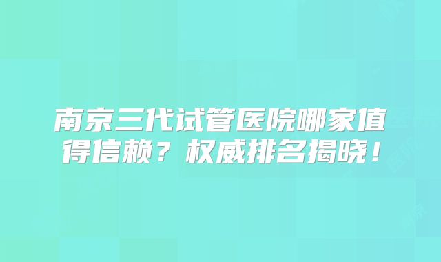 南京三代试管医院哪家值得信赖？权威排名揭晓！
