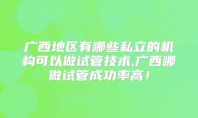 广西地区有哪些私立的机构可以做试管技术,广西哪做试管成功率高！