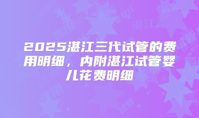 2025湛江三代试管的费用明细，内附湛江试管婴儿花费明细