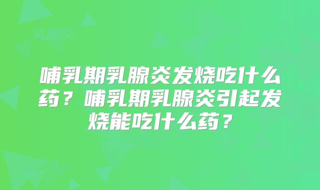 哺乳期乳腺炎发烧吃什么药?哺乳期乳腺炎引起发烧能吃什么药?