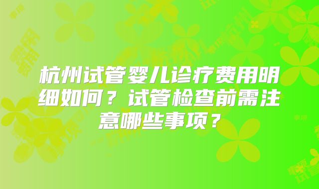 杭州试管婴儿诊疗费用明细如何？试管检查前需注意哪些事项？