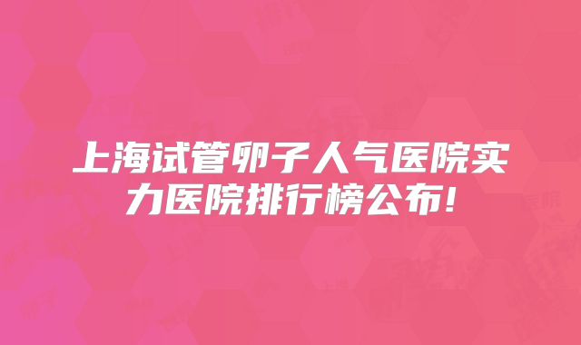 上海试管卵子人气医院实力医院排行榜公布!