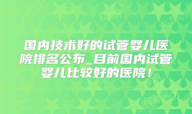 国内技术好的试管婴儿医院排名公布_目前国内试管婴儿比较好的医院！